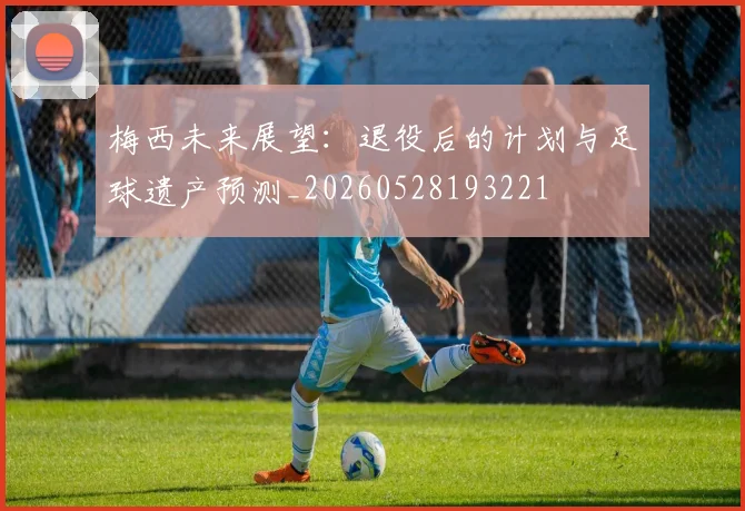 梅西未来展望：退役后的计划与足球遗产预测_20260528193221
