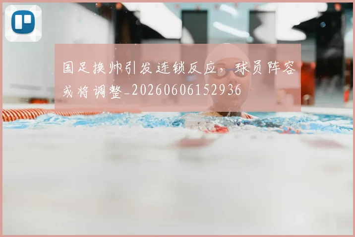 国足换帅引发连锁反应,球员阵容或将调整_20260606152936