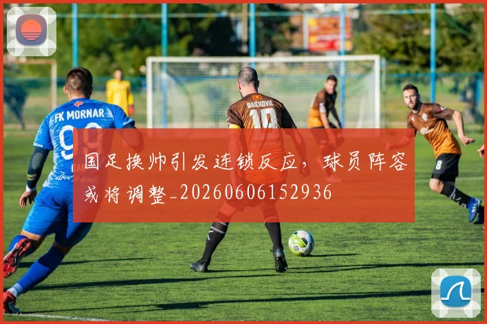 国足换帅引发连锁反应，球员阵容或将调整_20260606152936