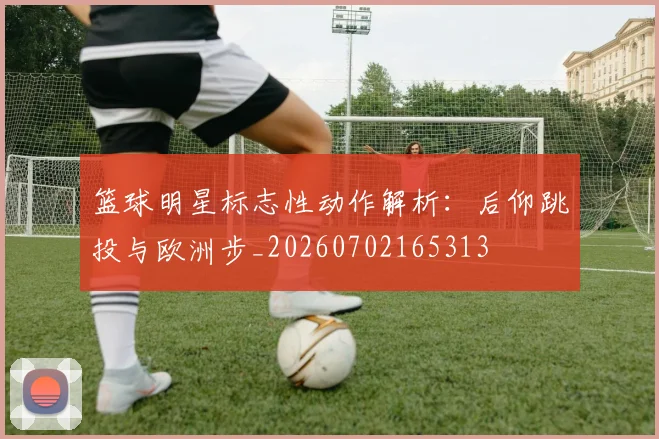 篮球明星标志性动作解析：后仰跳投与欧洲步_20260702165313