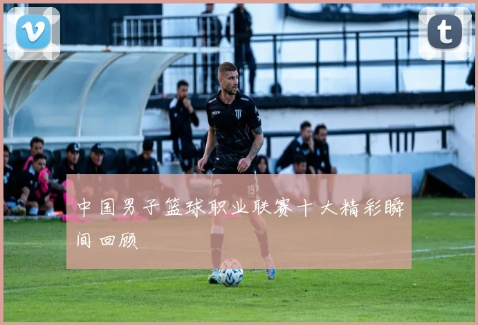 中国男子篮球职业联赛十大精彩瞬间回顾