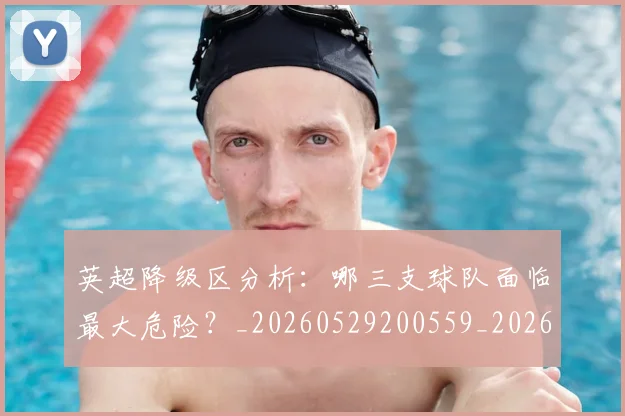 英超降级区分析:哪三支球队面临最大危险?_20260529200559_20260702175127