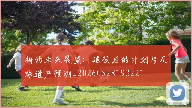 梅西未来展望：退役后的计划与足球遗产预测_20260528193221