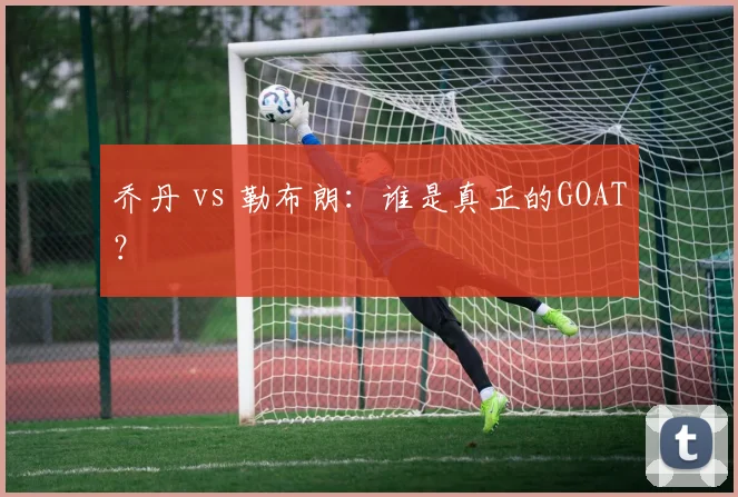 乔丹 vs 勒布朗：谁是真正的GOAT？
